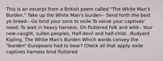 This is an excerpt from a British poem called "The White Man's Burden." Take up the White Man's burden-- Send forth the best ye breed-- Go bind your sons to exile To serve your captives' need; To wait in heavy harness, On fluttered folk and wild-- Your new-caught, sullen peoples, Half-devil and half-child. -Rudyard Kipling, The White Man's Burden Which words convey the "burden" Europeans had to bear? Check all that apply. exile captives harness bind fluttered