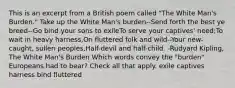 This is an excerpt from a British poem called "The White Man's Burden." Take up the White Man's burden--Send forth the best ye breed--Go bind your sons to exileTo serve your captives' need;To wait in heavy harness,On fluttered folk and wild--Your new-caught, sullen peoples,Half-devil and half-child. -Rudyard Kipling, The White Man's Burden Which words convey the "burden" Europeans had to bear? Check all that apply. exile captives harness bind fluttered