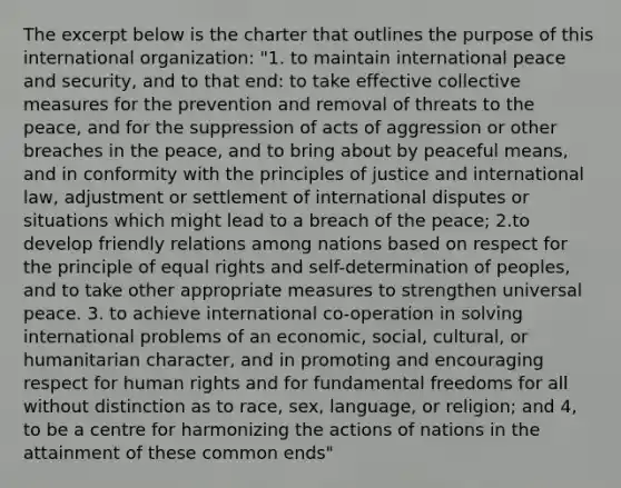 The excerpt below is the charter that outlines the purpose of this international organization: "1. to maintain international peace and security, and to that end: to take effective collective measures for the prevention and removal of threats to the peace, and for the suppression of acts of aggression or other breaches in the peace, and to bring about by peaceful means, and in conformity with the principles of justice and international law, adjustment or settlement of international disputes or situations which might lead to a breach of the peace; 2.to develop friendly relations among nations based on respect for the principle of equal rights and self-determination of peoples, and to take other appropriate measures to strengthen universal peace. 3. to achieve international co-operation in solving international problems of an economic, social, cultural, or humanitarian character, and in promoting and encouraging respect for human rights and for fundamental freedoms for all without distinction as to race, sex, language, or religion; and 4, to be a centre for harmonizing the actions of nations in the attainment of these common ends"