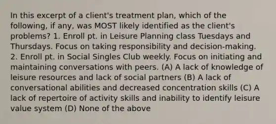 In this excerpt of a client's treatment plan, which of the following, if any, was MOST likely identified as the client's problems? 1. Enroll pt. in Leisure Planning class Tuesdays and Thursdays. Focus on taking responsibility and decision-making. 2. Enroll pt. in Social Singles Club weekly. Focus on initiating and maintaining conversations with peers. (A) A lack of knowledge of leisure resources and lack of social partners (B) A lack of conversational abilities and decreased concentration skills (C) A lack of repertoire of activity skills and inability to identify leisure value system (D) None of the above