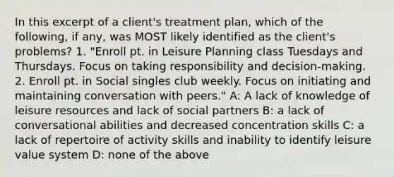 In this excerpt of a client's treatment plan, which of the following, if any, was MOST likely identified as the client's problems? 1. "Enroll pt. in Leisure Planning class Tuesdays and Thursdays. Focus on taking responsibility and decision-making. 2. Enroll pt. in Social singles club weekly. Focus on initiating and maintaining conversation with peers." A: A lack of knowledge of leisure resources and lack of social partners B: a lack of conversational abilities and decreased concentration skills C: a lack of repertoire of activity skills and inability to identify leisure value system D: none of the above