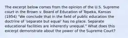 The excerpt below comes from the opinion of the U.S. Supreme court in the Brown v. Board of Education of Topeka, Kansas (1954) "We conclude that in the field of public education the doctrine of 'separate but equal' has no place. Separate educational facilities are inherently unequal." What does this excerpt demonstrate about the power of the Supreme Court?