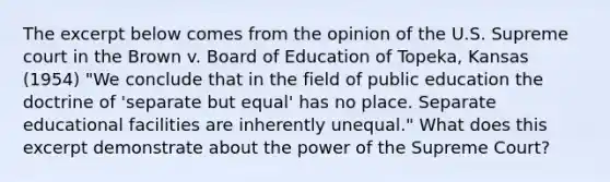 The excerpt below comes from the opinion of the U.S. Supreme court in the Brown v. Board of Education of Topeka, Kansas (1954) "We conclude that in the field of public education the doctrine of 'separate but equal' has no place. Separate educational facilities are inherently unequal." What does this excerpt demonstrate about the power of the Supreme Court?