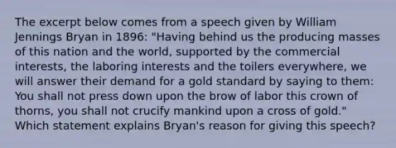 The excerpt below comes from a speech given by William Jennings Bryan in 1896: "Having behind us the producing masses of this nation and the world, supported by the commercial interests, the laboring interests and the toilers everywhere, we will answer their demand for a gold standard by saying to them: You shall not press down upon the brow of labor this crown of thorns, you shall not crucify mankind upon a cross of gold." Which statement explains Bryan's reason for giving this speech?