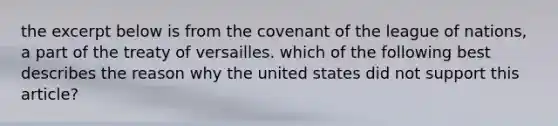 the excerpt below is from the covenant of the league of nations, a part of the treaty of versailles. which of the following best describes the reason why the united states did not support this article?