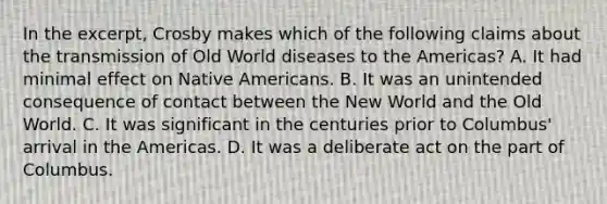 In the excerpt, Crosby makes which of the following claims about the transmission of Old World diseases to the Americas? A. It had minimal effect on Native Americans. B. It was an unintended consequence of contact between the New World and the Old World. C. It was significant in the centuries prior to Columbus' arrival in the Americas. D. It was a deliberate act on the part of Columbus.