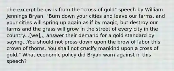 The excerpt below is from the "cross of gold" speech by William Jennings Bryan. "Burn down your cities and leave our farms, and your cities will spring up again as if by magic, but destroy our farms and the grass will grow in the street of every city in the country...[we],,, answer their demand for a gold standard by saying...You should not press down upon the brow of labor this crown of thorns. You shall not crucify mankind upon a cross of gold." What economic policy did Bryan warn against in this speech?