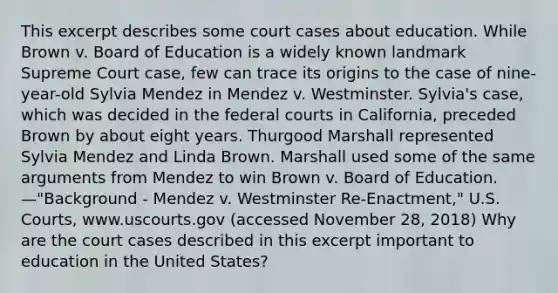 This excerpt describes some court cases about education. While Brown v. Board of Education is a widely known landmark Supreme Court case, few can trace its origins to the case of nine-year-old Sylvia Mendez in Mendez v. Westminster. Sylvia's case, which was decided in the federal courts in California, preceded Brown by about eight years. Thurgood Marshall represented Sylvia Mendez and Linda Brown. Marshall used some of the same arguments from Mendez to win Brown v. Board of Education. —"Background - Mendez v. Westminster Re-Enactment," U.S. Courts, www.uscourts.gov (accessed November 28, 2018) Why are the court cases described in this excerpt important to education in the United States?