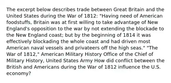 The excerpt below describes trade between Great Britain and the United States during the War of 1812: "Having need of American foodstuffs, Britain was at first willing to take advantage of New England's opposition to the war by not extending the blockade to the New England coast; but by the beginning of 1814 it was effectively blockading the whole coast and had driven most American naval vessels and privateers off the high seas." "The War of 1812," American Military History Office of the Chief of Military History, United States Army How did conflict between the British and Americans during the War of 1812 influence the U.S. economy?