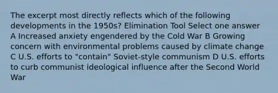 The excerpt most directly reflects which of the following developments in the 1950s? Elimination Tool Select one answer A Increased anxiety engendered by the Cold War B Growing concern with environmental problems caused by climate change C U.S. efforts to "contain" Soviet-style communism D U.S. efforts to curb communist ideological influence after the Second World War