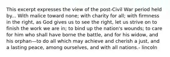 This excerpt expresses the view of the post-Civil War period held by... With malice toward none; with charity for all; with firmness in the right, as God gives us to see the right, let us strive on to finish the work we are in; to bind up the nation's wounds; to care for him who shall have borne the battle, and for his widow, and his orphan—to do all which may achieve and cherish a just, and a lasting peace, among ourselves, and with all nations.- lincoln