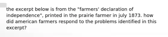 the excerpt below is from the "farmers' declaration of independence", printed in the prairie farmer in july 1873. how did american farmers respond to the problems identified in this excerpt?