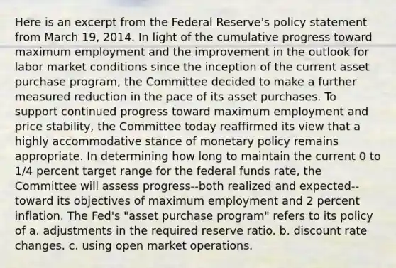 Here is an excerpt from the Federal Reserve's policy statement from March 19, 2014. In light of the cumulative progress toward maximum employment and the improvement in the outlook for labor market conditions since the inception of the current asset purchase program, the Committee decided to make a further measured reduction in the pace of its asset purchases. To support continued progress toward maximum employment and price stability, the Committee today reaffirmed its view that a highly accommodative stance of <a href='https://www.questionai.com/knowledge/kEE0G7Llsx-monetary-policy' class='anchor-knowledge'>monetary policy</a> remains appropriate. In determining how long to maintain the current 0 to 1/4 percent target range for the federal funds rate, the Committee will assess progress--both realized and expected--toward its objectives of maximum employment and 2 percent inflation. The Fed's "asset purchase program" refers to its policy of a. adjustments in the required reserve ratio. b. discount rate changes. c. using open market operations.