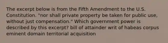 The excerpt below is from the Fifth Amendment to the U.S. Constitution. "nor shall private property be taken for public use, without just compensation." Which government power is described by this excerpt? bill of attainder writ of habeas corpus eminent domain territorial acquisition