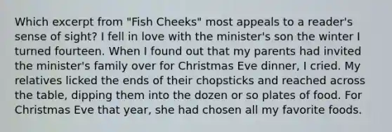 Which excerpt from "Fish Cheeks" most appeals to a reader's sense of sight? I fell in love with the minister's son the winter I turned fourteen. When I found out that my parents had invited the minister's family over for Christmas Eve dinner, I cried. My relatives licked the ends of their chopsticks and reached across the table, dipping them into the dozen or so plates of food. For Christmas Eve that year, she had chosen all my favorite foods.