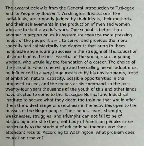 The excerpt below is from the General Introduction to Tuskegee and Its People by Booker T. Washington: Institutions, like individuals, are properly judged by their ideals, their methods, and their achievements in the production of men and women who are to do the world's work. One school is better than another in proportion as its system touches the more pressing needs of the people it aims to serve, and provides the more speedily and satisfactorily the elements that bring to them honorable and enduring success in the struggle of life. Education of some kind is the first essential of the young man, or young woman, who would lay the foundation of a career. The choice of the school to which one will go and the calling he will adopt must be influenced in a very large measure by his environments, trend of ambition, natural capacity, possible opportunities in the proposed calling, and the means at his command. In the past twenty-four years thousands of the youth of this and other lands have elected to come to the Tuskegee Normal and Industrial Institute to secure what they deem the training that would offer them the widest range of usefulness in the activities open to the masses of the Negro people. Their hopes, fears, strength, weaknesses, struggles, and triumphs can not fail to be of absorbing interest to the great body of American people, more particularly to the student of educational theories and their attendant results. According to Washington, what problem does education resolve?