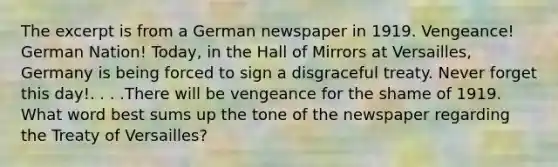 The excerpt is from a German newspaper in 1919. Vengeance! German Nation! Today, in the Hall of Mirrors at Versailles, Germany is being forced to sign a disgraceful treaty. Never forget this day!. . . .There will be vengeance for the shame of 1919. What word best sums up the tone of the newspaper regarding the Treaty of Versailles?