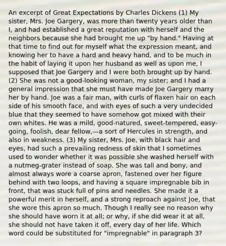 An excerpt of Great Expectations by Charles Dickens (1) My sister, Mrs. Joe Gargery, was more than twenty years older than I, and had established a great reputation with herself and the neighbors because she had brought me up "by hand." Having at that time to find out for myself what the expression meant, and knowing her to have a hard and heavy hand, and to be much in the habit of laying it upon her husband as well as upon me, I supposed that Joe Gargery and I were both brought up by hand. (2) She was not a good-looking woman, my sister; and I had a general impression that she must have made Joe Gargery marry her by hand. Joe was a fair man, with curls of flaxen hair on each side of his smooth face, and with eyes of such a very undecided blue that they seemed to have somehow got mixed with their own whites. He was a mild, good-natured, sweet-tempered, easy-going, foolish, dear fellow,—a sort of Hercules in strength, and also in weakness. (3) My sister, Mrs. Joe, with black hair and eyes, had such a prevailing redness of skin that I sometimes used to wonder whether it was possible she washed herself with a nutmeg-grater instead of soap. She was tall and bony, and almost always wore a coarse apron, fastened over her figure behind with two loops, and having a square impregnable bib in front, that was stuck full of pins and needles. She made it a powerful merit in herself, and a strong reproach against Joe, that she wore this apron so much. Though I really see no reason why she should have worn it at all; or why, if she did wear it at all, she should not have taken it off, every day of her life. Which word could be substituted for "impregnable" in paragraph 3?