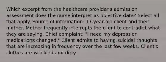 Which excerpt from the healthcare provider's admission assessment does the nurse interpret as objective data? Select all that apply. Source of information: 17-year-old client and their mother. Mother frequently interrupts the client to contradict what they are saying. Chief complaint: "I need my depression medications changed."​ Client admits to having suicidal thoughts that are increasing in frequency over the last few weeks. Client's clothes are wrinkled and dirty.