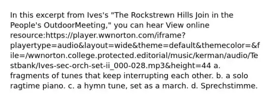 In this excerpt from Ives's "The Rockstrewn Hills Join in the People's OutdoorMeeting," you can hear View online resource:https://player.wwnorton.com/iframe?playertype=audio&layout=wide&theme=default&themecolor=&file=/wwnorton.college.protected.editorial/music/kerman/audio/Testbank/Ives-sec-orch-set-ii_000-028.mp3&height=44 a. fragments of tunes that keep interrupting each other. b. a solo ragtime piano. c. a hymn tune, set as a march. d. Sprechstimme.