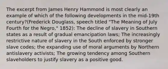 The excerpt from James Henry Hammond is most clearly an example of which of the following developments in the mid-19th century?(Frederick Douglass, speech titled "The Meaning of July Fourth for the Negro," 1852): The decline of slavery in Southern states as a result of gradual emancipation laws; The increasingly restrictive nature of slavery in the South enforced by stronger slave codes; the expanding use of moral arguments by Northern antislavery activists; The growing tendency among Southern slaveholders to justify slavery as a positive good.