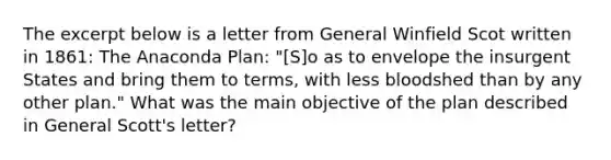 The excerpt below is a letter from General Winfield Scot written in 1861: The Anaconda Plan: "[S]o as to envelope the insurgent States and bring them to terms, with less bloodshed than by any other plan." What was the main objective of the plan described in General Scott's letter?