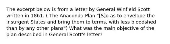 The excerpt below is from a letter by General Winfield Scott written in 1861. ( The Anaconda Plan "[S]o as to envelope the insurgent States and bring them to terms, with less bloodshed than by any other plans") What was the main objective of the plan described in General Scott's letter?