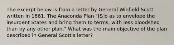 The excerpt below is from a letter by General Winfield Scott written in 1861. The Anaconda Plan "[S]o as to envelope the insurgent States and bring them to terms, with less bloodshed than by any other plan." What was the main objective of the plan described in General Scott's letter?