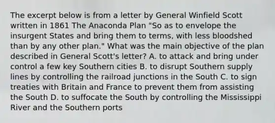 The excerpt below is from a letter by General Winfield Scott written in 1861 The Anaconda Plan "So as to envelope the insurgent States and bring them to terms, with less bloodshed than by any other plan." What was the main objective of the plan described in General Scott's letter? A. to attack and bring under control a few key Southern cities B. to disrupt Southern supply lines by controlling the railroad junctions in the South C. to sign treaties with Britain and France to prevent them from assisting the South D. to suffocate the South by controlling the Mississippi River and the Southern ports