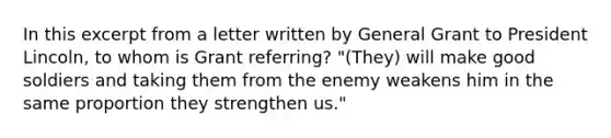 In this excerpt from a letter written by General Grant to President Lincoln, to whom is Grant referring? "(They) will make good soldiers and taking them from the enemy weakens him in the same proportion they strengthen us."