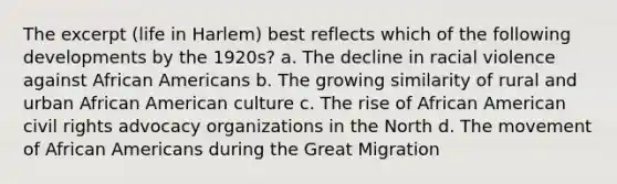 The excerpt (life in Harlem) best reflects which of the following developments by the 1920s? a. The decline in racial violence against African Americans b. The growing similarity of rural and urban African American culture c. The rise of African American civil rights advocacy organizations in the North d. The movement of African Americans during the Great Migration