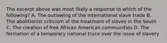 The excerpt above was most likely a response to which of the following? A. The outlawing of the international slave trade B. The abolitionist criticism of the treatment of slaves in the South C. The creation of free African American communities D. The formation of a temporary national truce over the issue of slavery