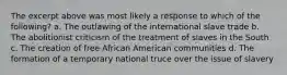 The excerpt above was most likely a response to which of the following? a. The outlawing of the international slave trade b. The abolitionist criticism of the treatment of slaves in the South c. The creation of free African American communities d. The formation of a temporary national truce over the issue of slavery