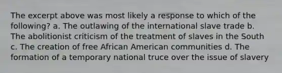 The excerpt above was most likely a response to which of the following? a. The outlawing of the international slave trade b. The abolitionist criticism of the treatment of slaves in the South c. The creation of free African American communities d. The formation of a temporary national truce over the issue of slavery