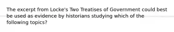 The excerpt from Locke's Two Treatises of Government could best be used as evidence by historians studying which of the following topics?