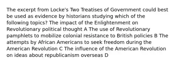 The excerpt from Locke's Two Treatises of Government could best be used as evidence by historians studying which of the following topics? The impact of the Enlightenment on Revolutionary political thought A The use of Revolutionary pamphlets to mobilize colonial resistance to British policies B The attempts by African Americans to seek freedom during the American Revolution C The influence of the American Revolution on ideas about republicanism overseas D