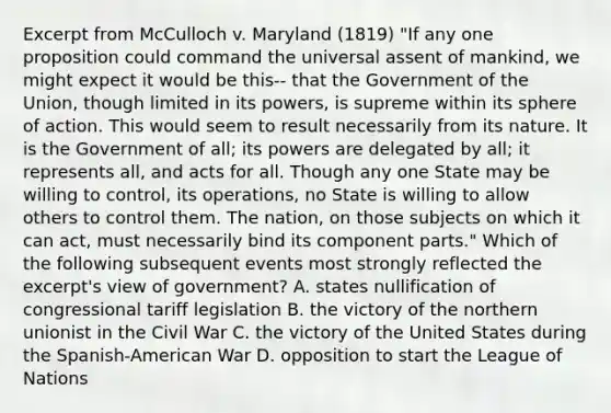 Excerpt from McCulloch v. Maryland (1819) "If any one proposition could command the universal assent of mankind, we might expect it would be this-- that the Government of the Union, though limited in its powers, is supreme within its sphere of action. This would seem to result necessarily from its nature. It is the Government of all; its powers are delegated by all; it represents all, and acts for all. Though any one State may be willing to control, its operations, no State is willing to allow others to control them. The nation, on those subjects on which it can act, must necessarily bind its component parts." Which of the following subsequent events most strongly reflected the excerpt's view of government? A. states nullification of congressional tariff legislation B. the victory of the northern unionist in the Civil War C. the victory of the United States during the Spanish-American War D. opposition to start the League of Nations