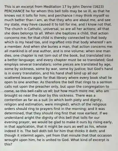 This is an excerpt from Meditation 17 by John Donne (1623) PERCHANCE he for whom this bell tolls may be so ill, as that he knows not it tolls for him; and perchance I may think myself so much better than I am, as that they who are about me, and see my state, may have caused it to toll for me, and I know not that. The church is Catholic, universal, so are all her actions; all that she does belongs to all. When she baptizes a child, that action concerns me; for that child is thereby connected to that body which is my head too, and ingrafted into that body whereof I am a member. And when she buries a man, that action concerns me: all mankind is of one author, and is one volume; when one man dies, one chapter is not torn out of the book, but translated into a better language; and every chapter must be so translated; God employs several translators; some pieces are translated by age, some by sickness, some by war, some by justice; but God's hand is in every translation, and his hand shall bind up all our scattered leaves again for that library where every book shall lie open to one another. As therefore the bell that rings to a sermon calls not upon the preacher only, but upon the congregation to come, so this bell calls us all; but how much more me, who am brought so near the door by this sickness. There was a contention as far as a suit (in which both piety and dignity, religion and estimation, were mingled), which of the religious orders should ring to prayers first in the morning; and it was determined, that they should ring first that rose earliest. If we understand aright the dignity of this bell that tolls for our evening prayer, we would be glad to make it ours by rising early, in that application, that it might be ours as well as his, whose indeed it is. The bell doth toll for him that thinks it doth; and though it intermit again, yet from that minute that that occasion wrought upon him, he is united to God. What kind of excerpt is this?