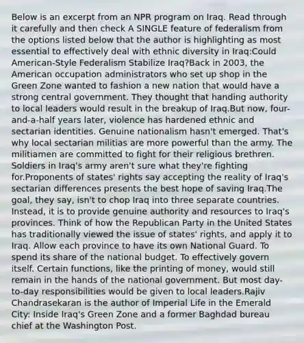 Below is an excerpt from an NPR program on Iraq. Read through it carefully and then check A SINGLE feature of federalism from the options listed below that the author is highlighting as most essential to effectively deal with ethnic diversity in Iraq:Could American-Style Federalism Stabilize Iraq?Back in 2003, the American occupation administrators who set up shop in the Green Zone wanted to fashion a new nation that would have a strong central government. They thought that handing authority to local leaders would result in the breakup of Iraq.But now, four-and-a-half years later, violence has hardened ethnic and sectarian identities. Genuine nationalism hasn't emerged. That's why local sectarian militias are more powerful than the army. The militiamen are committed to fight for their religious brethren. Soldiers in Iraq's army aren't sure what they're fighting for.Proponents of states' rights say accepting the reality of Iraq's sectarian differences presents the best hope of saving Iraq.The goal, they say, isn't to chop Iraq into three separate countries. Instead, it is to provide genuine authority and resources to Iraq's provinces. Think of how the Republican Party in the United States has traditionally viewed the issue of states' rights, and apply it to Iraq. Allow each province to have its own National Guard. To spend its share of the national budget. To effectively govern itself. Certain functions, like the printing of money, would still remain in the hands of the national government. But most day-to-day responsibilities would be given to local leaders.Rajiv Chandrasekaran is the author of Imperial Life in the Emerald City: Inside Iraq's Green Zone and a former Baghdad bureau chief at the Washington Post.