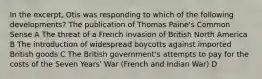 In the excerpt, Otis was responding to which of the following developments? The publication of Thomas Paine's Common Sense A The threat of a French invasion of British North America B The introduction of widespread boycotts against imported British goods C The British government's attempts to pay for the costs of the Seven Years' War (French and Indian War) D