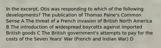 In the excerpt, Otis was responding to which of the following developments? The publication of Thomas Paine's Common Sense A The threat of a French invasion of British North America B The introduction of widespread boycotts against imported British goods C The British government's attempts to pay for the costs of the Seven Years' War (French and Indian War) D