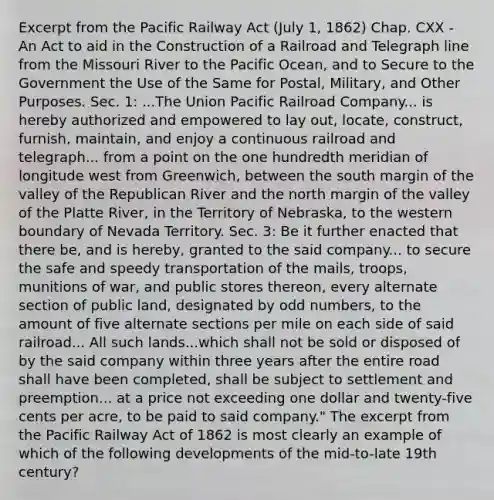 Excerpt from the Pacific Railway Act (July 1, 1862) Chap. CXX - An Act to aid in the Construction of a Railroad and Telegraph line from the Missouri River to the Pacific Ocean, and to Secure to the Government the Use of the Same for Postal, Military, and Other Purposes. Sec. 1: ...The Union Pacific Railroad Company... is hereby authorized and empowered to lay out, locate, construct, furnish, maintain, and enjoy a continuous railroad and telegraph... from a point on the one hundredth meridian of longitude west from Greenwich, between the south margin of the valley of the Republican River and the north margin of the valley of the Platte River, in the Territory of Nebraska, to the western boundary of Nevada Territory. Sec. 3: Be it further enacted that there be, and is hereby, granted to the said company... to secure the safe and speedy transportation of the mails, troops, munitions of war, and public stores thereon, every alternate section of public land, designated by odd numbers, to the amount of five alternate sections per mile on each side of said railroad... All such lands...which shall not be sold or disposed of by the said company within three years after the entire road shall have been completed, shall be subject to settlement and preemption... at a price not exceeding one dollar and twenty-five cents per acre, to be paid to said company." The excerpt from the Pacific Railway Act of 1862 is most clearly an example of which of the following developments of the mid-to-late 19th century?