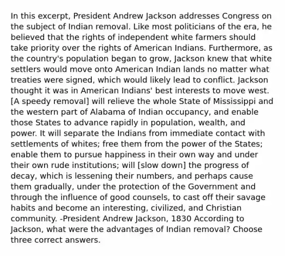 In this excerpt, President Andrew Jackson addresses Congress on the subject of Indian removal. Like most politicians of the era, he believed that the rights of independent white farmers should take priority over the rights of American Indians. Furthermore, as the country's population began to grow, Jackson knew that white settlers would move onto American Indian lands no matter what treaties were signed, which would likely lead to conflict. Jackson thought it was in American Indians' best interests to move west. [A speedy removal] will relieve the whole State of Mississippi and the western part of Alabama of Indian occupancy, and enable those States to advance rapidly in population, wealth, and power. It will separate the Indians from immediate contact with settlements of whites; free them from the power of the States; enable them to pursue happiness in their own way and under their own rude institutions; will [slow down] the progress of decay, which is lessening their numbers, and perhaps cause them gradually, under the protection of the Government and through the influence of good counsels, to cast off their savage habits and become an interesting, civilized, and Christian community. -President Andrew Jackson, 1830 According to Jackson, what were the advantages of Indian removal? Choose three correct answers.