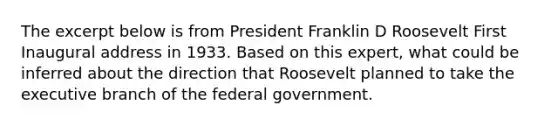 The excerpt below is from President Franklin D Roosevelt First Inaugural address in 1933. Based on this expert, what could be inferred about the direction that Roosevelt planned to take the executive branch of the federal government.