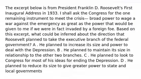 The excerpt below is from President Franklin D. Roosevelt's First Inaugural Address in 1933. I shall ask the Congress for the one remaining instrument to meet the crisis— broad power to wage a war against the emergency as great as the power that would be given to me if we were in fact invaded by a foreign foe. Based on this excerpt, what could be inferred about the direction that Roosevelt planned to take the executive branch of the federal government? A . He planned to increase its size and power to deal with the Depression. B . He planned to maintain its size in relationship to the other two branches. C . He planned to look to Congress for most of his ideas for ending the Depression. D . He planned to reduce its size to give greater power to state and local governments