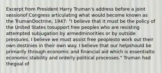 Excerpt from President Harry Truman's address before a joint sessionof Congress articulating what would become known as the TrumanDoctrine, 1947: "I believe that it must be the policy of the United States tosupport free peoples who are resisting attempted subjugation by armedminorities or by outside pressures. I believe we must assist free peoplesto work out their own destinies in their own way. I believe that our helpshould be primarily through economic and financial aid which is essentialto economic stability and orderly political processes." Truman had thegoal of