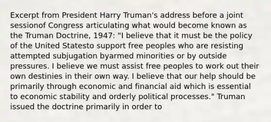 Excerpt from President Harry Truman's address before a joint sessionof Congress articulating what would become known as the Truman Doctrine, 1947: "I believe that it must be the policy of the United Statesto support free peoples who are resisting attempted subjugation byarmed minorities or by outside pressures. I believe we must assist free peoples to work out their own destinies in their own way. I believe that our help should be primarily through economic and financial aid which is essential to economic stability and orderly political processes." Truman issued the doctrine primarily in order to