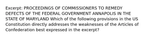 Excerpt: PROCEEDINGS OF COMMISSIONERS TO REMEDY DEFECTS OF THE FEDERAL GOVERNMENT ANNAPOLIS IN THE STATE OF MARYLAND Which of the following provisions in the US Constitution directly addresses the weaknesses of the Articles of Confederation best expressed in the excerpt?