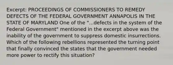 Excerpt: PROCEEDINGS OF COMMISSIONERS TO REMEDY DEFECTS OF THE FEDERAL GOVERNMENT ANNAPOLIS IN THE STATE OF MARYLAND One of the "...defects in the system of the Federal Government" mentioned in the excerpt above was the inability of the government to suppress domestic insurrections. Which of the following rebellions represented the turning point that finally convinced the states that the government needed more power to rectify this situation?