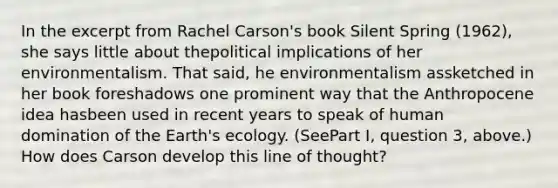 In the excerpt from Rachel Carson's book Silent Spring (1962), she says little about thepolitical implications of her environmentalism. That said, he environmentalism assketched in her book foreshadows one prominent way that the Anthropocene idea hasbeen used in recent years to speak of human domination of the Earth's ecology. (SeePart I, question 3, above.) How does Carson develop this line of thought?